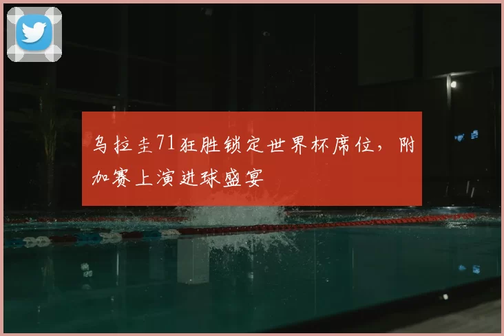 乌拉圭71狂胜锁定世界杯席位，附加赛上演进球盛宴
