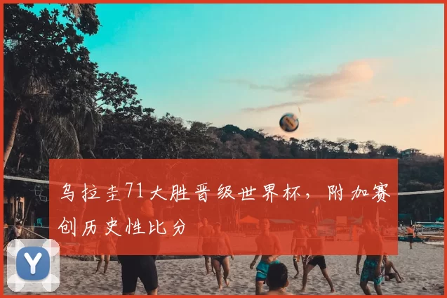 乌拉圭71大胜晋级世界杯,附加赛创历史性比分