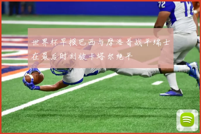 世界杯早报巴西与摩洛哥战平瑞士在最后时刻被卡塔尔绝平