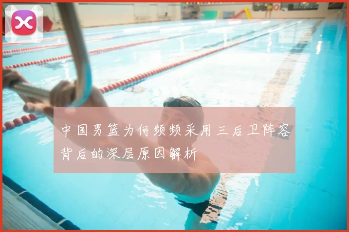中国男篮为何频频采用三后卫阵容背后的深层原因解析