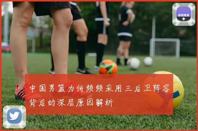 中国男篮为何频频采用三后卫阵容背后的深层原因解析