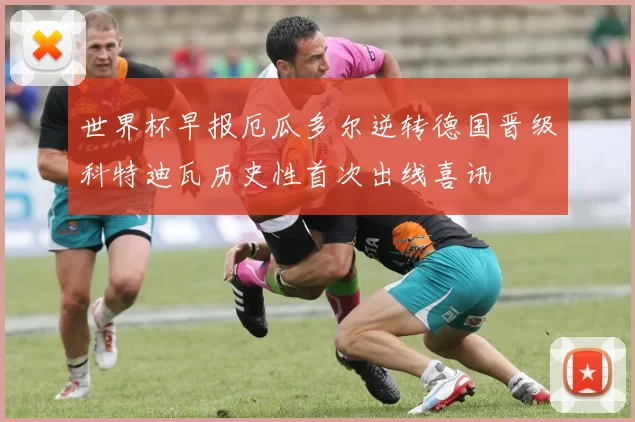 世界杯早报厄瓜多尔逆转德国晋级科特迪瓦历史性首次出线喜讯