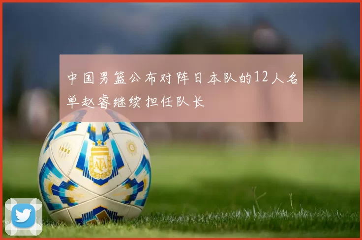 中国男篮公布对阵日本队的12人名单赵睿继续担任队长