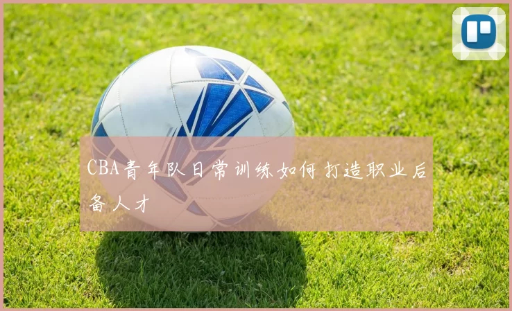 CBA青年队日常训练如何打造职业后备人才
