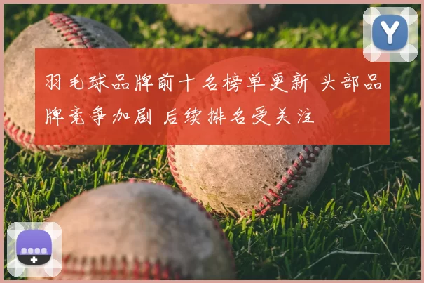 羽毛球品牌前十名榜单更新 头部品牌竞争加剧 后续排名受关注