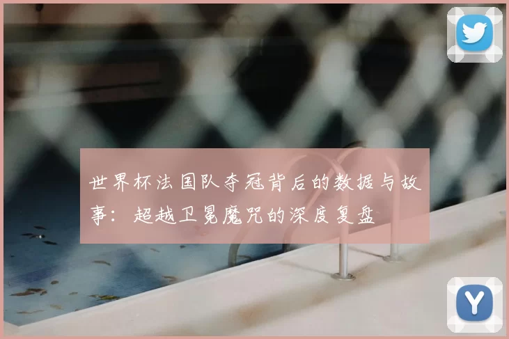 世界杯法国队夺冠背后的数据与故事:超越卫冕魔咒的深度复盘