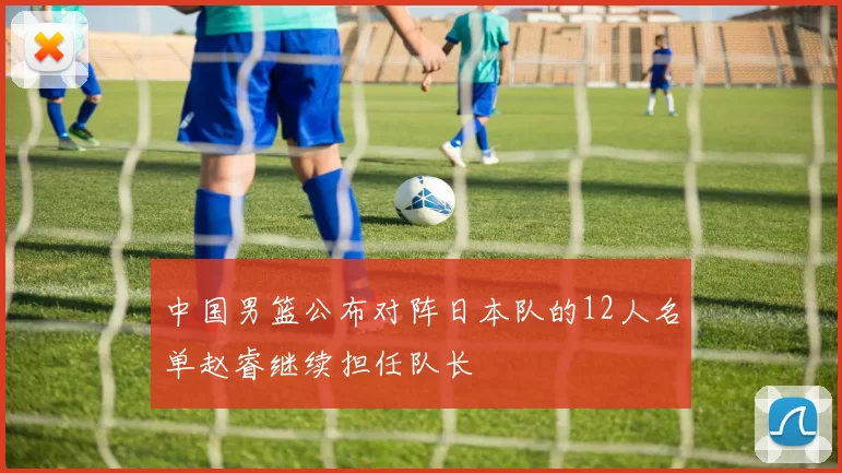 中国男篮公布对阵日本队的12人名单赵睿继续担任队长