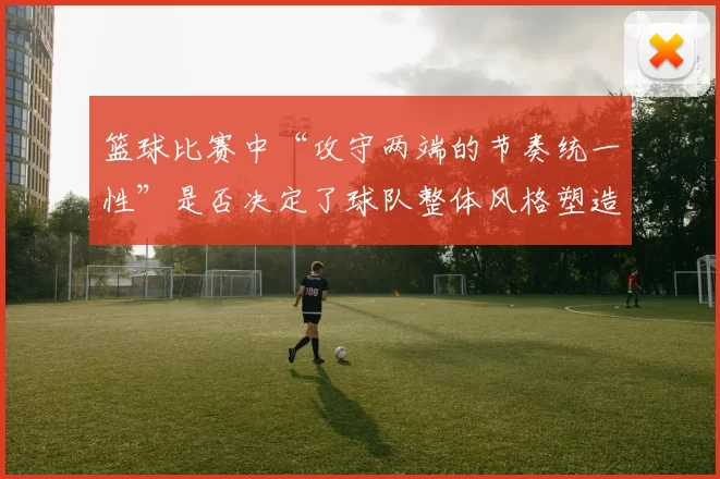 篮球比赛中“攻守两端的节奏统一性”是否决定了球队整体风格塑造