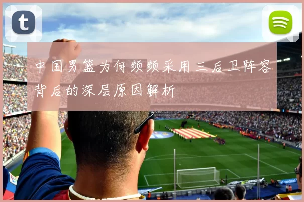 中国男篮为何频频采用三后卫阵容背后的深层原因解析
