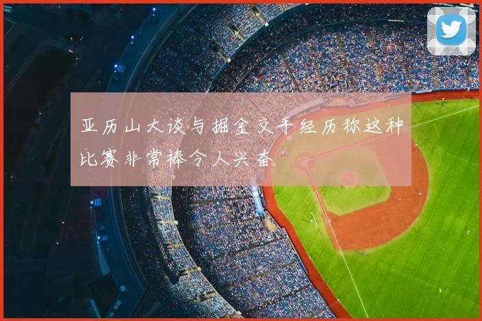 亚历山大谈与掘金交手经历称这种比赛非常棒令人兴奋