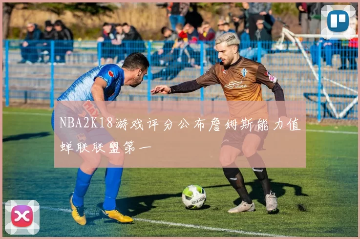 NBA2K18游戏评分公布詹姆斯能力值蝉联联盟第一