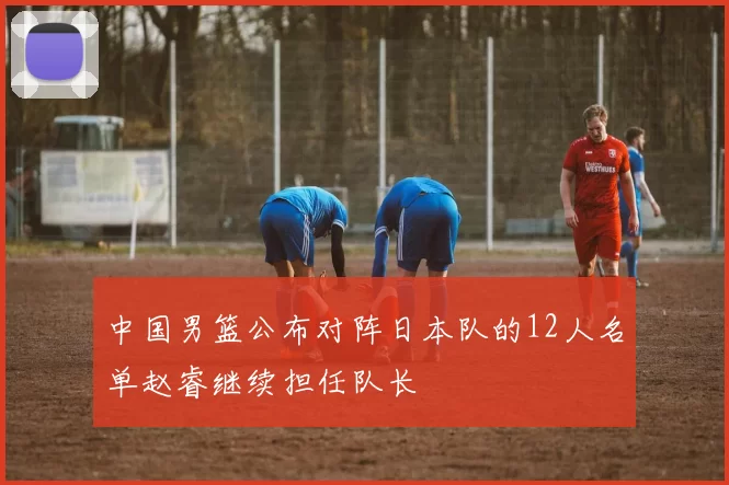 中国男篮公布对阵日本队的12人名单赵睿继续担任队长