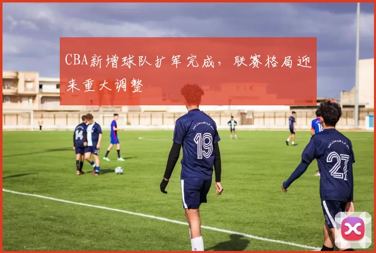 CBA新增球队扩军完成，联赛格局迎来重大调整