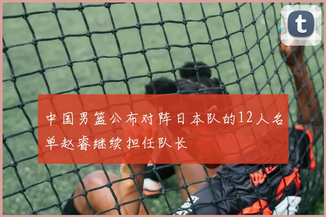 中国男篮公布对阵日本队的12人名单赵睿继续担任队长