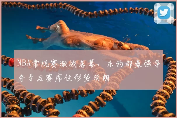 NBA常规赛激战落幕，东西部豪强争夺季后赛席位形势明朗