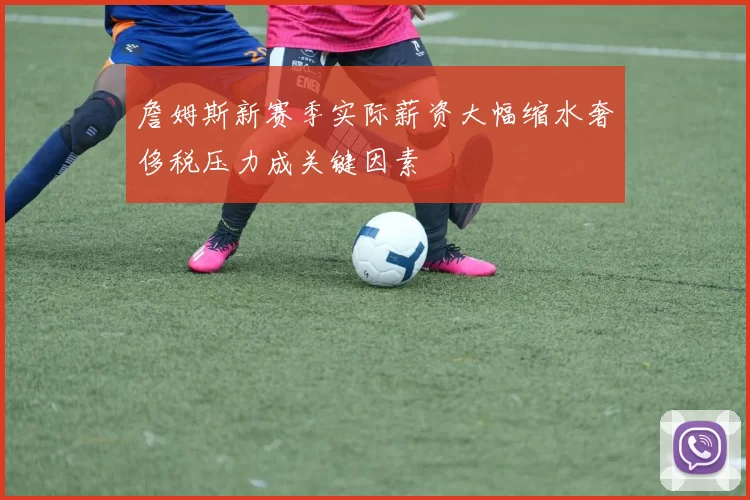 詹姆斯新赛季实际薪资大幅缩水奢侈税压力成关键因素