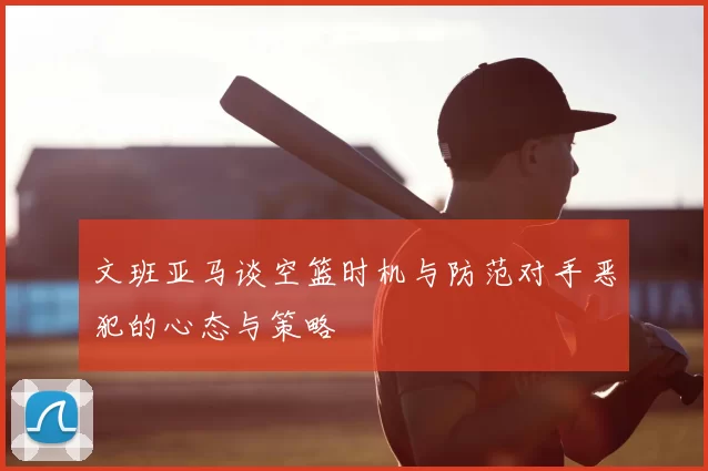 文班亚马谈空篮时机与防范对手恶犯的心态与策略