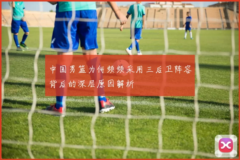 中国男篮为何频频采用三后卫阵容背后的深层原因解析