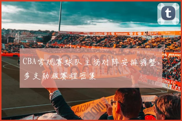 CBA常规赛球队主场对阵安排调整，多支劲旅赛程密集