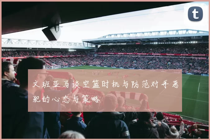 文班亚马谈空篮时机与防范对手恶犯的心态与策略