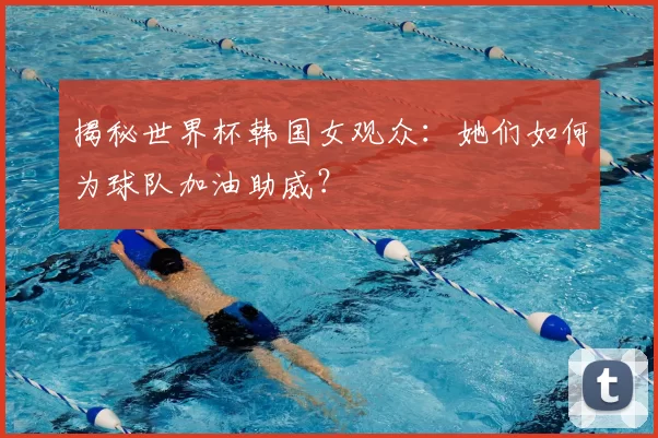 揭秘世界杯韩国女观众:她们如何为球队加油助威?