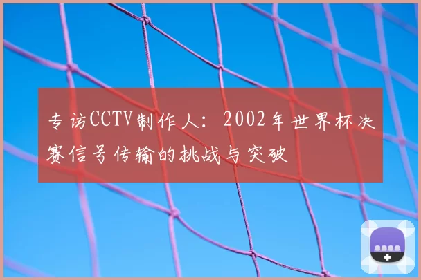 专访CCTV制作人：2002年世界杯决赛信号传输的挑战与突破