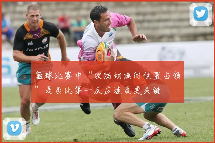 篮球比赛中“攻防切换时位置占领”是否比第一反应速度更关键