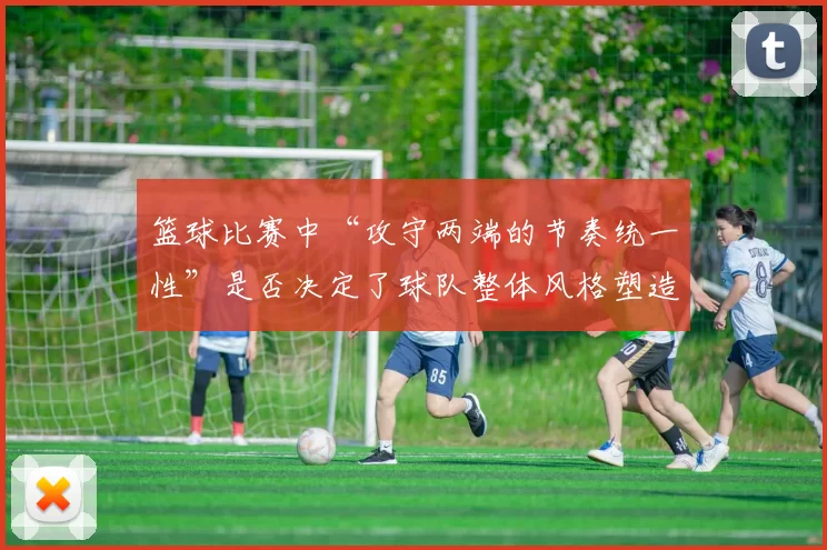 篮球比赛中“攻守两端的节奏统一性”是否决定了球队整体风格塑造