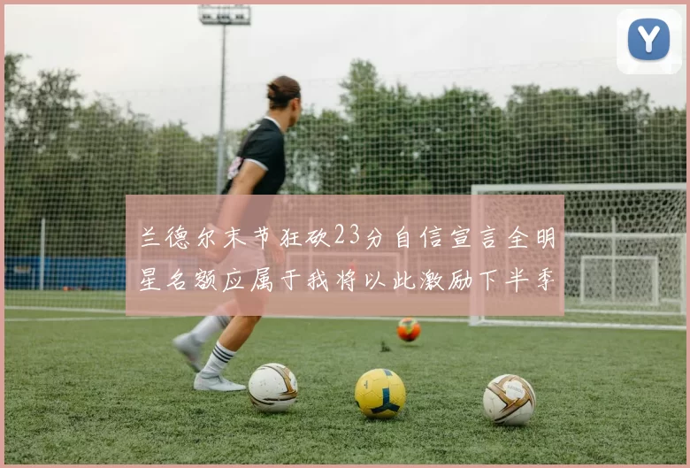 兰德尔末节狂砍23分自信宣言全明星名额应属于我将以此激励下半季表现