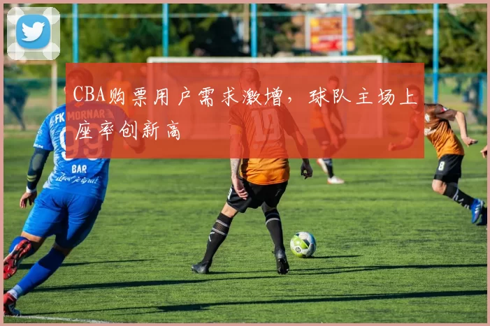 CBA购票用户需求激增，球队主场上座率创新高