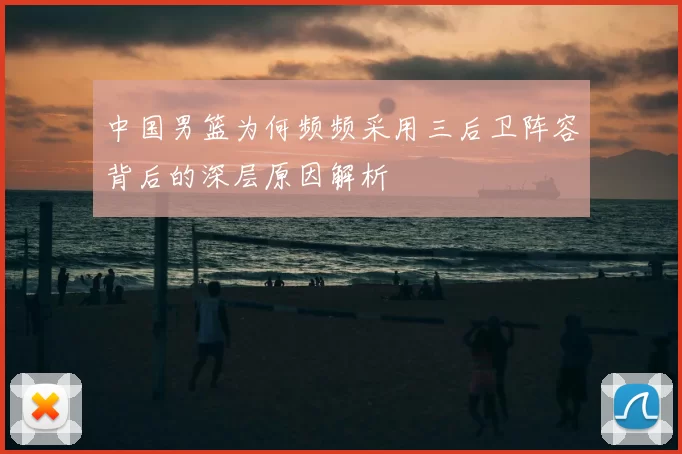 中国男篮为何频频采用三后卫阵容背后的深层原因解析