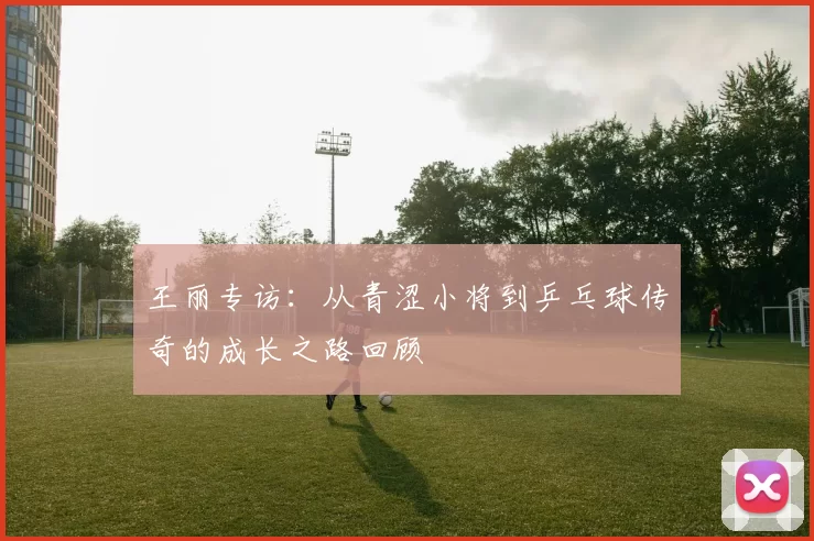 王丽专访：从青涩小将到乒乓球传奇的成长之路回顾