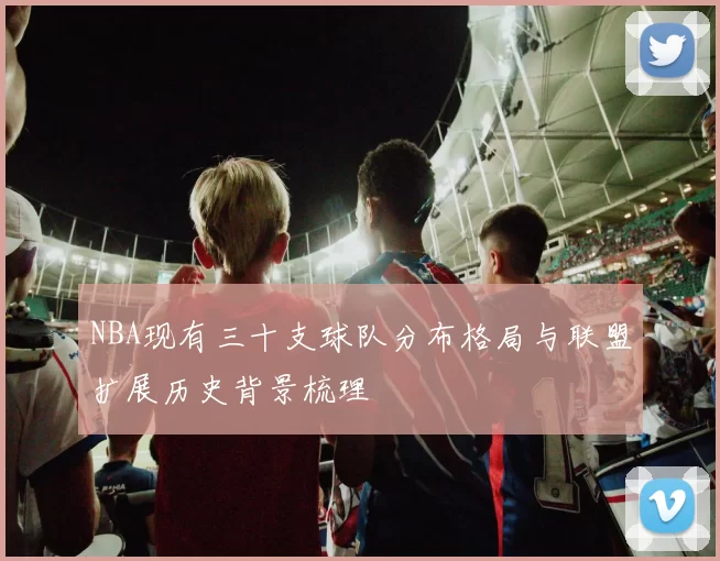 NBA现有三十支球队分布格局与联盟扩展历史背景梳理
