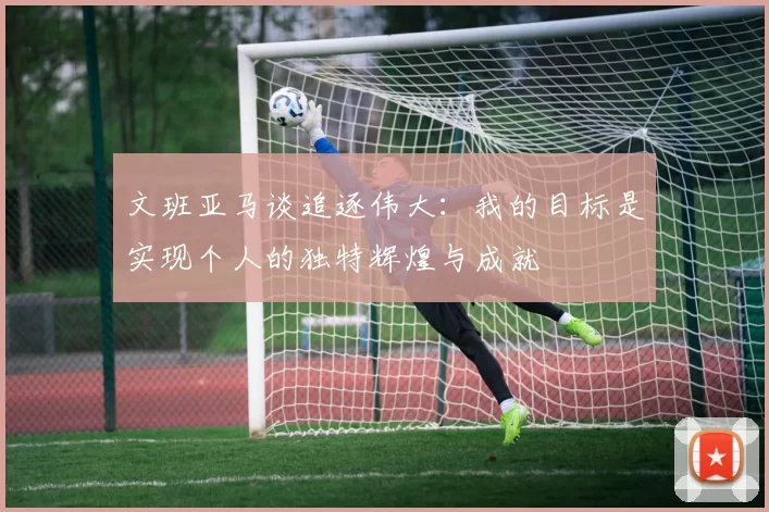 文班亚马谈追逐伟大：我的目标是实现个人的独特辉煌与成就