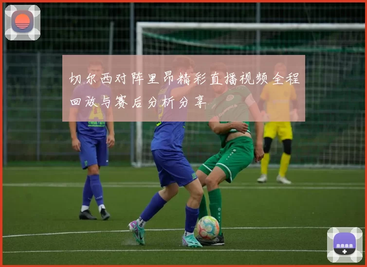切尔西对阵里昂精彩直播视频全程回放与赛后分析分享