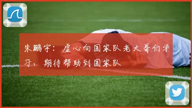 朱鹏宇：虚心向国家队老大哥们学习，期待帮助到国家队