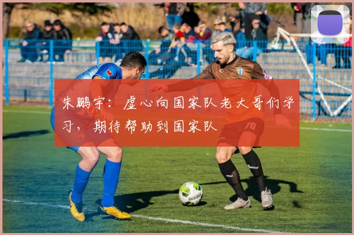 朱鹏宇：虚心向国家队老大哥们学习，期待帮助到国家队