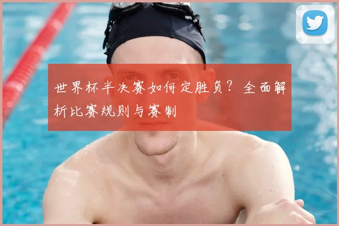 世界杯半决赛如何定胜负？全面解析比赛规则与赛制