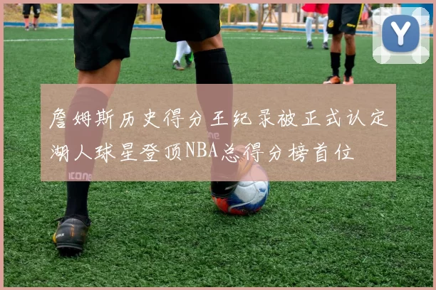 詹姆斯历史得分王纪录被正式认定湖人球星登顶NBA总得分榜首位