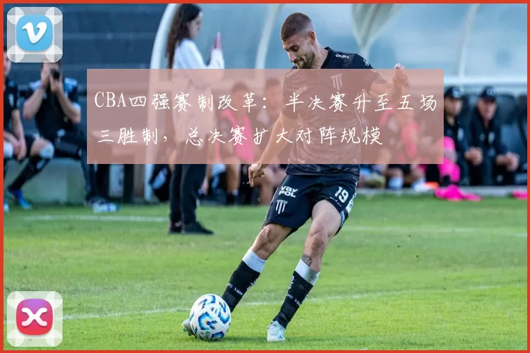 CBA四强赛制改革：半决赛升至五场三胜制，总决赛扩大对阵规模