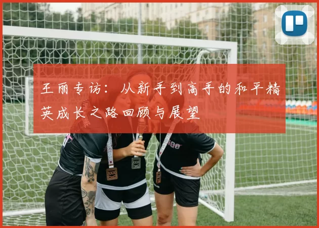 王丽专访：从新手到高手的和平精英成长之路回顾与展望