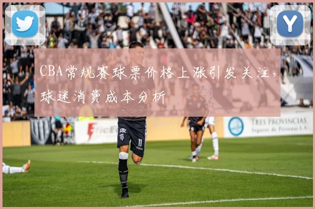 CBA常规赛球票价格上涨引发关注，球迷消费成本分析