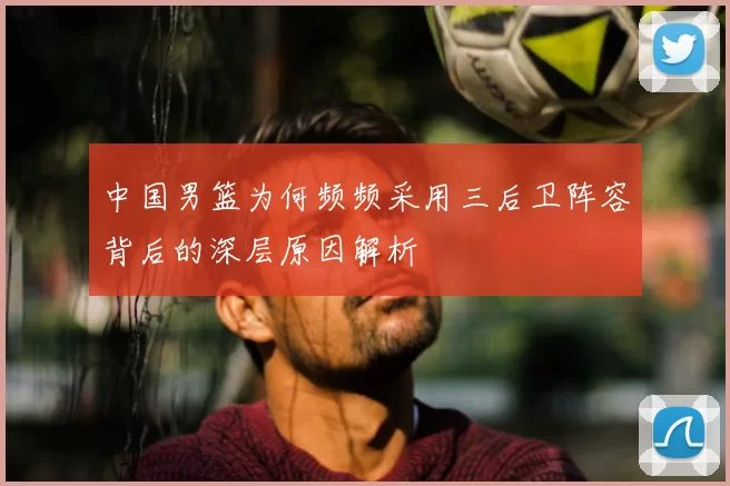 中国男篮为何频频采用三后卫阵容背后的深层原因解析