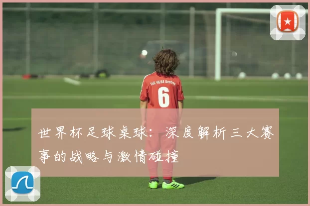 世界杯足球桌球:深度解析三大赛事的战略与激情碰撞