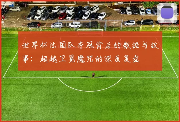 世界杯法国队夺冠背后的数据与故事：超越卫冕魔咒的深度复盘