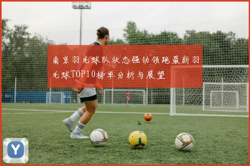 南京羽毛球队状态强劲领跑最新羽毛球TOP10榜单分析与展望