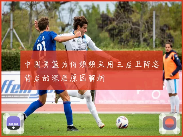 中国男篮为何频频采用三后卫阵容背后的深层原因解析