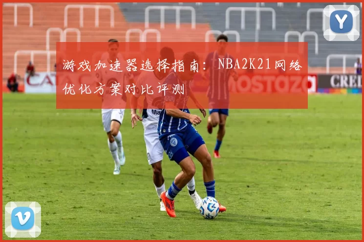 游戏加速器选择指南：NBA2K21网络优化方案对比评测