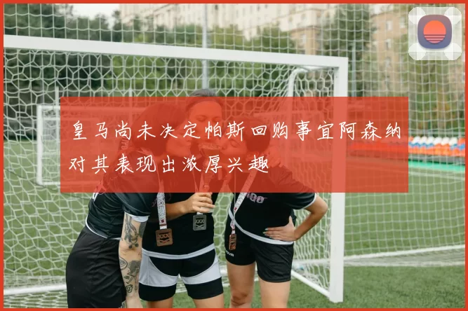 皇马尚未决定帕斯回购事宜阿森纳对其表现出浓厚兴趣