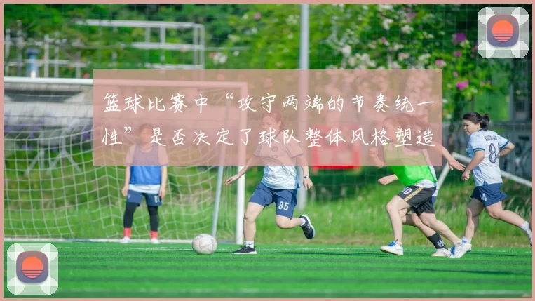 篮球比赛中“攻守两端的节奏统一性”是否决定了球队整体风格塑造